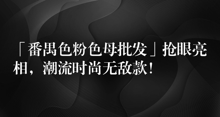 「番禺色粉色母批发」抢眼亮相，潮流时尚无敌款！