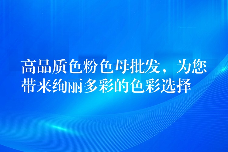 高品质色粉色母批发，为您带来绚丽多彩的色彩选择