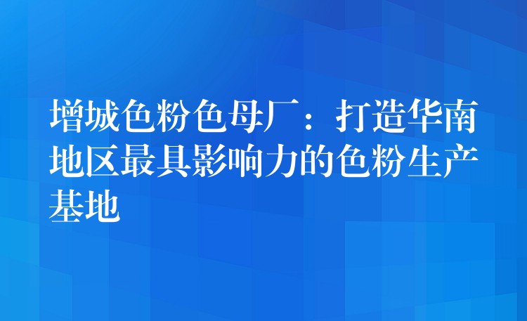 增城色粉色母厂：打造华南地区最具影响力的色粉生产基地