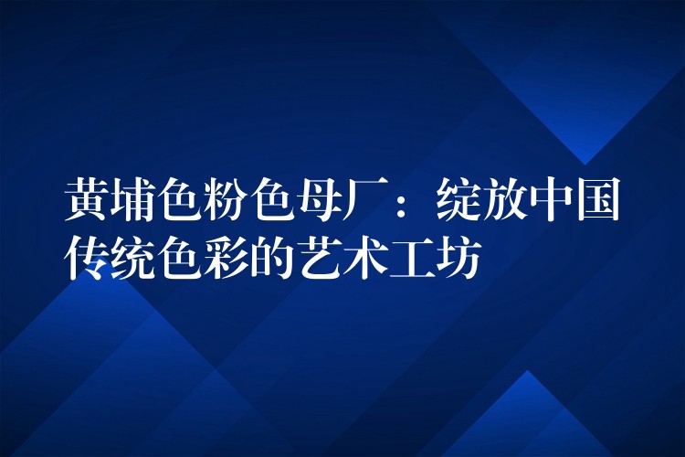 黄埔色粉色母厂：绽放中国传统色彩的艺术工坊