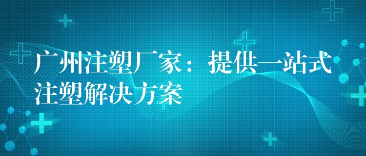 广州注塑厂家：提供一站式注塑解决方案