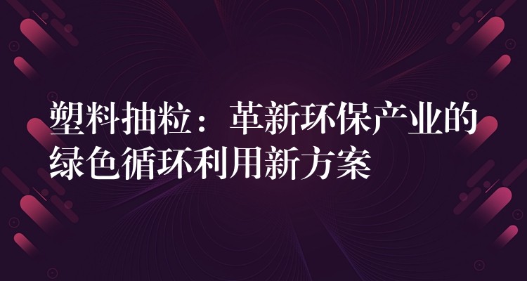 塑料抽粒：革新环保产业的绿色循环利用新方案