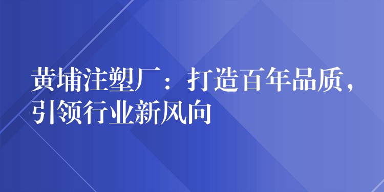 黄埔注塑厂：打造百年品质，引领行业新风向