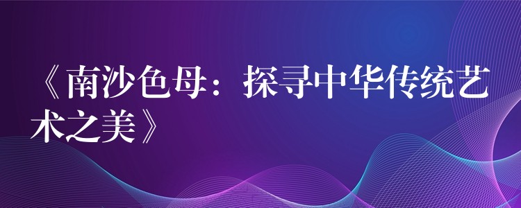 《南沙色母：探寻中华传统艺术之美》