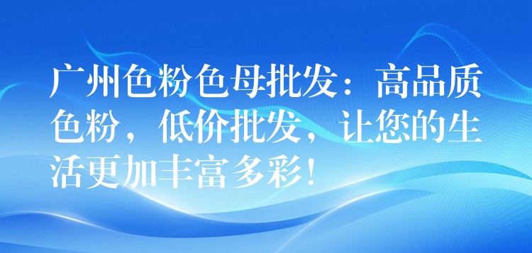 广州色粉色母批发：高品质色粉，低价批发，让您的生活更加丰富多彩！