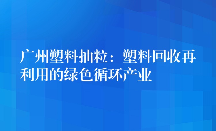 广州塑料抽粒：塑料回收再利用的绿色循环产业