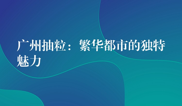 广州抽粒：繁华都市的独特魅力