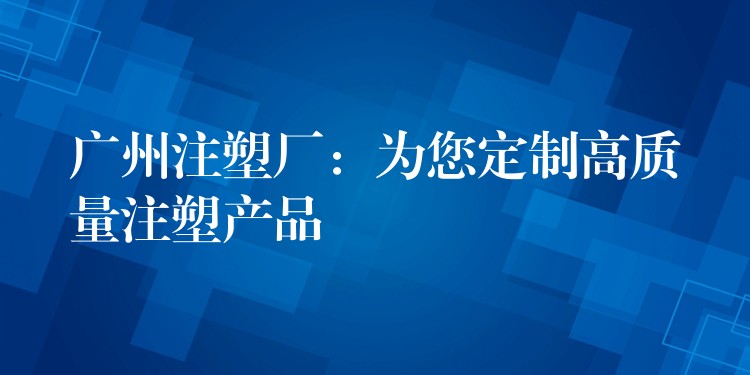 广州注塑厂：为您定制高质量注塑产品