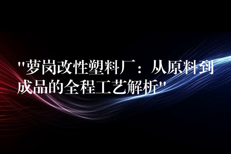 “萝岗改性塑料厂：从原料到成品的全程工艺解析”