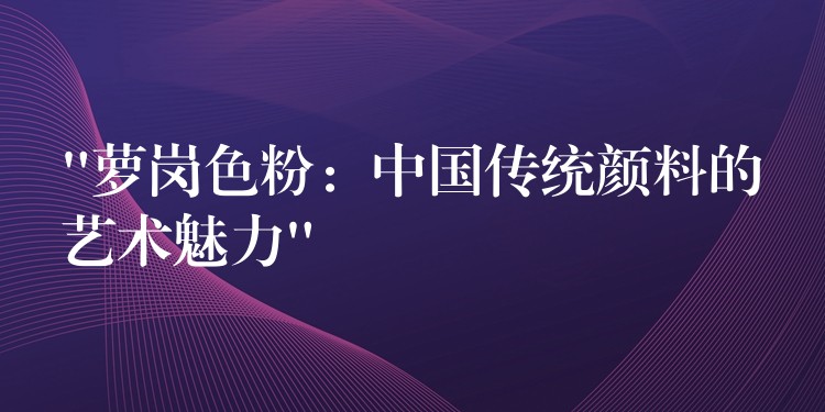 “萝岗色粉：中国传统颜料的艺术魅力”