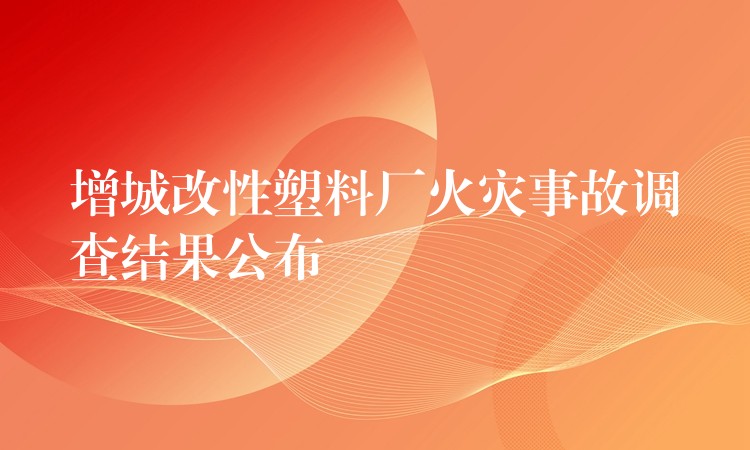 增城改性塑料厂火灾事故调查结果公布