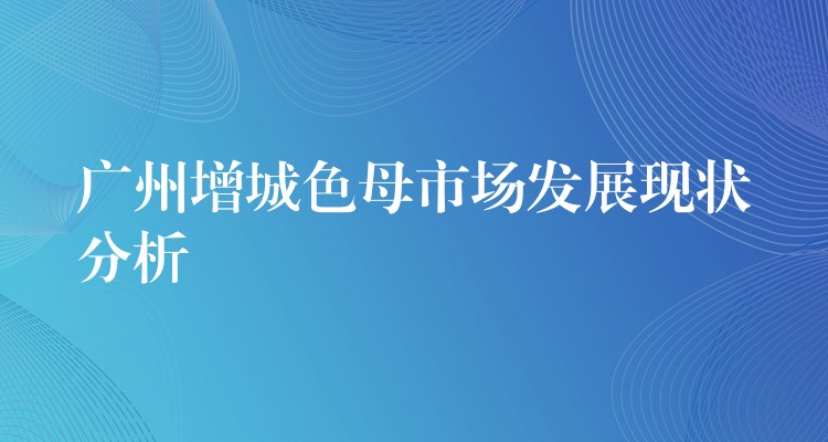 广州增城色母市场发展现状分析